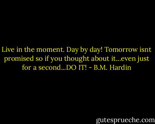 Live in the moment. Day by day! Tomorrow isnt promised so if you thought about it...even just for a second...DO IT! - B.M. Hardin