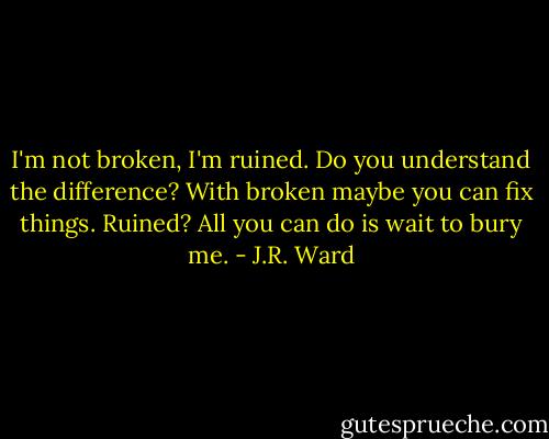 I'm not broken, I'm ruined. Do you understand the difference? With broken maybe you can fix things. Ruined? All you can do is wait to bury me. - J.R. Ward