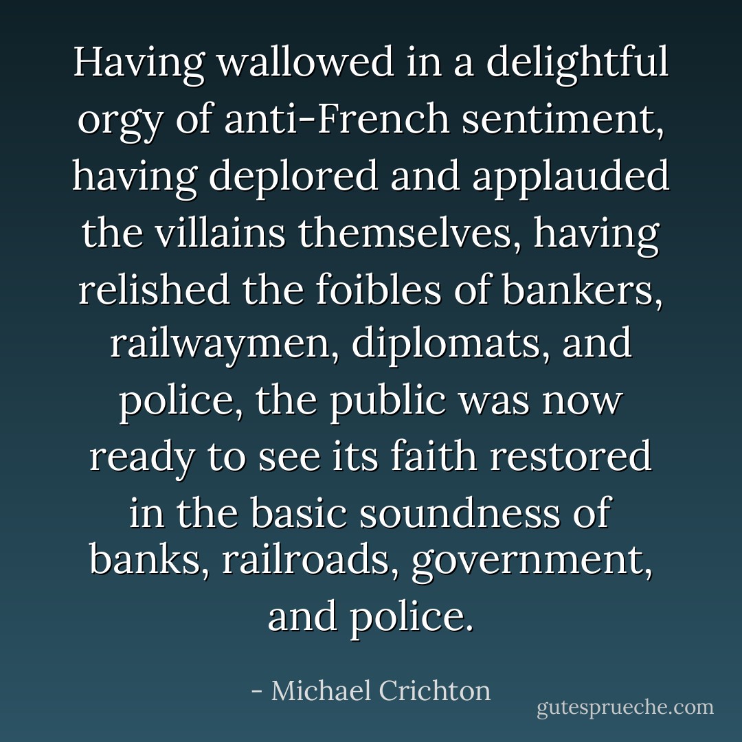 Having wallowed in a delightful orgy of anti-French sentiment, having deplored and applauded the villains themselves, having relished the foibles of bankers, railwaymen, diplomats, and police, the public was now ready to see its faith restored in the basic soundness of banks, railroads, government, and police. - Michael Crichton