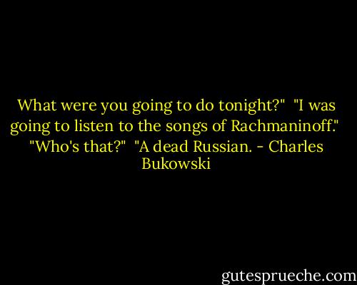 What were you going to do tonight?" <br />"I was going to listen to the songs of Rachmaninoff." <br />"Who's that?" <br />"A dead Russian. - Charles Bukowski