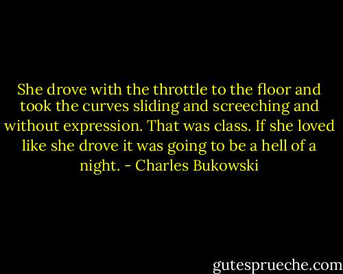 She drove with the throttle to the floor and took the curves sliding and screeching and without expression. That was class. If she loved like she drove it was going to be a hell of a night. - Charles Bukowski