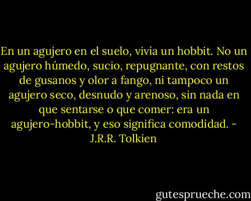 En un agujero en el suelo, vivía un hobbit. No un agujero húmedo, sucio,<br />repugnante, con restos de gusanos y olor a fango, ni tampoco un agujero seco,<br />desnudo y arenoso, sin nada en que sentarse o que comer: era un agujero-hobbit, y eso significa comodidad. - J.R.R. Tolkien