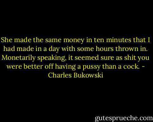 She made the same money in ten minutes that I had made in a day with some hours thrown in. Monetarily speaking, it seemed sure as shit you were better off having a pussy than a cock. - Charles Bukowski