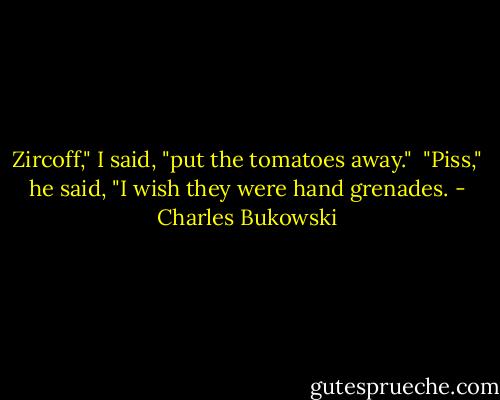 Zircoff," I said, "put the tomatoes away." <br />"Piss," he said, "I wish they were hand grenades. - Charles Bukowski