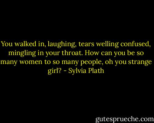 You walked in, laughing, tears welling confused, mingling in your throat. How can you be so many women to so many people, oh you strange girl? - Sylvia Plath