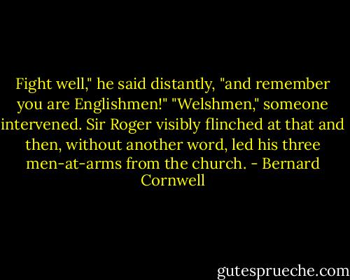 Fight well," he said distantly, "and remember you are Englishmen!"<br />"Welshmen," someone intervened. Sir Roger visibly flinched at that and then, without another word, led his three men-at-arms from the church. - Bernard Cornwell