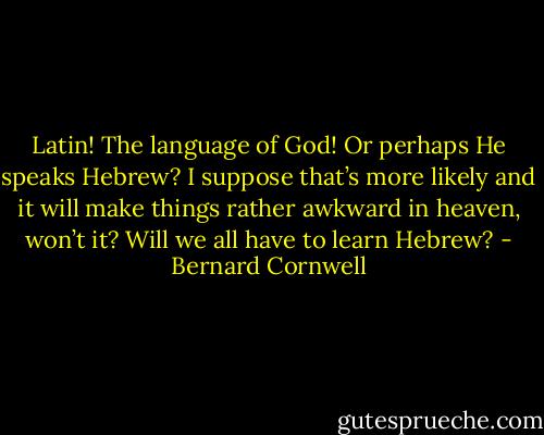 Latin! The language of God! Or perhaps He speaks Hebrew? I suppose that’s more likely and it will make things rather awkward in heaven, won’t it? Will we all have to learn Hebrew? - Bernard Cornwell