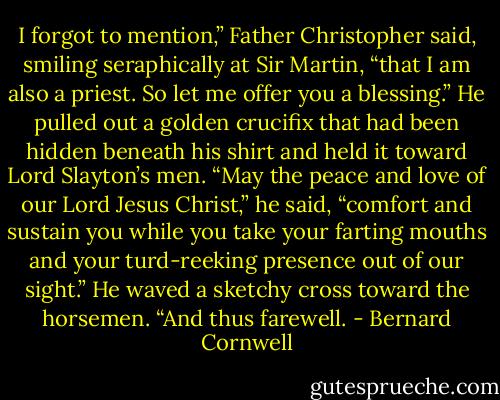 I forgot to mention,” Father Christopher said, smiling seraphically at Sir Martin, “that I am also a priest. So let me offer you a blessing.” He pulled out a golden crucifix that had been hidden beneath his shirt and held it toward Lord Slayton’s men. “May the peace and love of our Lord Jesus Christ,” he said, “comfort and sustain you while you take your farting mouths and your turd-reeking presence out of our sight.” He waved a sketchy cross toward the horsemen. “And thus farewell. - Bernard Cornwell