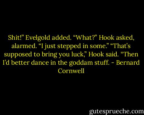 Shit!” Evelgold added.<br />“What?” Hook asked, alarmed.<br />“I just stepped in some.”<br />“That’s supposed to bring you luck,” Hook said.<br />“Then I’d better dance in the goddam stuff. - Bernard Cornwell