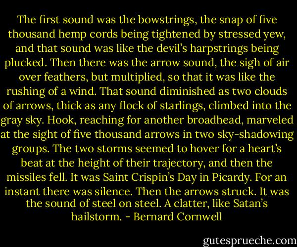 The first sound was the bowstrings, the snap of five thousand hemp cords being tightened by stressed yew, and that sound was like the devil’s harpstrings being plucked. Then there was the arrow sound, the sigh of air over feathers, but multiplied, so that it was like the rushing of a wind. That sound diminished as two clouds of arrows, thick as any flock of starlings, climbed into the gray sky. Hook, reaching for another broadhead, marveled at the sight of five thousand arrows in two sky-shadowing groups. The two storms seemed to hover for a heart’s beat at the height of their trajectory, and then the missiles fell. It was Saint Crispin’s Day in Picardy. For an instant there was silence. Then the arrows struck. It was the sound of steel on steel. A clatter, like Satan’s hailstorm. - Bernard Cornwell