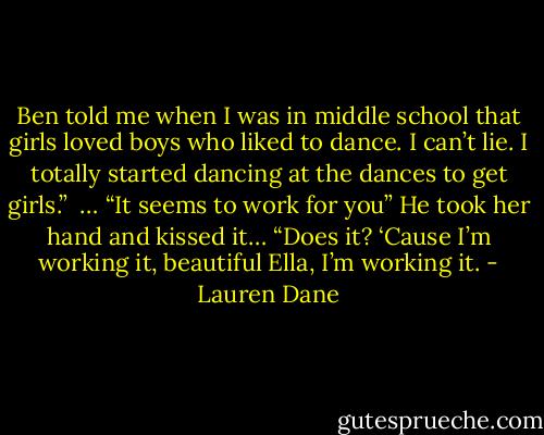 Ben told me when I was in middle school that girls loved boys who liked to dance. I can’t lie. I totally started dancing at the dances to get girls.” <br />… “It seems to work for you”<br />He took her hand and kissed it…<br />“Does it? ‘Cause I’m working it, beautiful Ella, I’m working it. - Lauren Dane