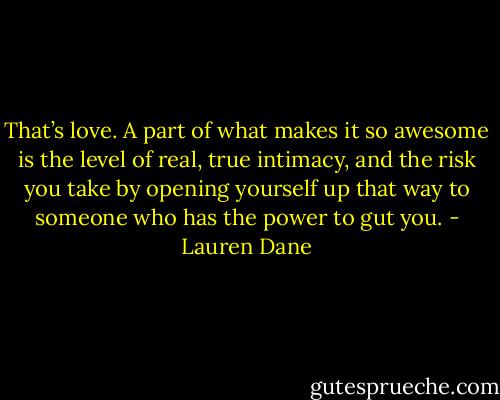 That’s love. A part of what makes it so awesome is the level of real, true intimacy, and the risk you take by opening yourself up that way to someone who has the power to gut you. - Lauren Dane