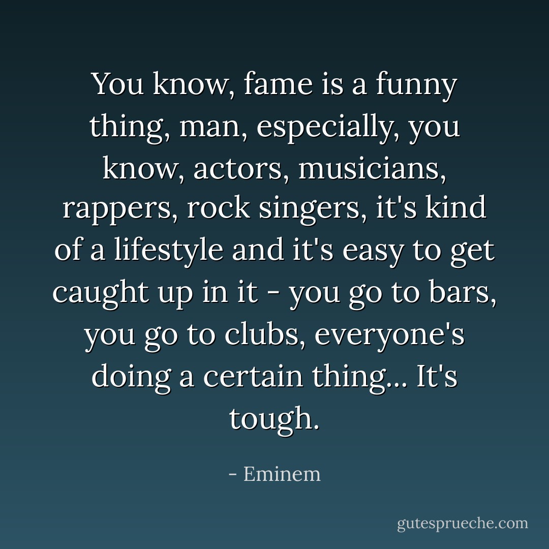 You know, fame is a funny thing, man, especially, you know, actors, musicians, rappers, rock singers, it's kind of a lifestyle and it's easy to get caught up in it - you go to bars, you go to clubs, everyone's doing a certain thing... It's tough. - Eminem