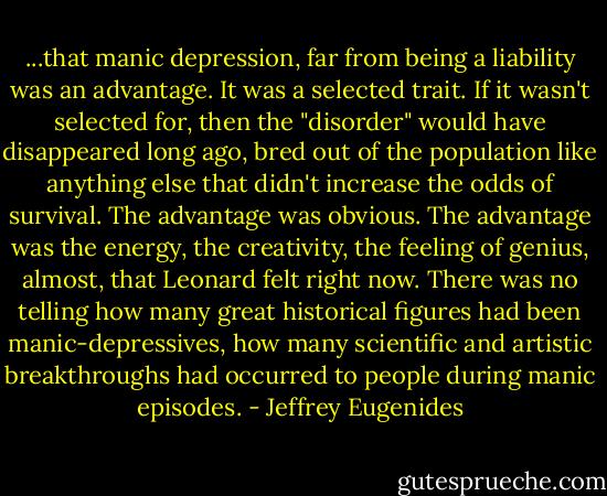 ...that manic depression, far from being a liability was an advantage. It was a selected trait. If it wasn't selected for, then the "disorder" would have disappeared long ago, bred out of the population like anything else that didn't increase the odds of survival. The advantage was obvious. The advantage was the energy, the creativity, the feeling of genius, almost, that Leonard felt right now. There was no telling how many great historical figures had been manic-depressives, how many scientific and artistic breakthroughs had occurred to people during manic episodes. - Jeffrey Eugenides