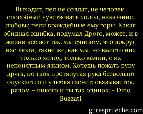 Выходит, пел не солдат, не человек, способный чувствовать холод, наказание, любовь; пели враждебные ему горы. Какая обидная ошибка, подумал Дрого, может, и в жизни все вот так: мы считаем, что вокруг нас люди, такие же, как мы, но вместо них только холод, только камни, с их непонятным языком. Хочешь пожать руку друга, но твоя протянутая рука безвольно опускается и улыбка гаснет: оказывается, рядом – никого и ты так одинок. - Dino Buzzati