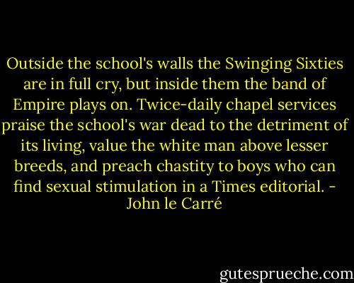 Outside the school's walls the Swinging Sixties are in full cry, but inside them the band of Empire plays on. Twice-daily chapel services praise the school's war dead to the detriment of its living, value the white man above lesser breeds, and preach chastity to boys who can find sexual stimulation in a Times editorial. - John le Carré