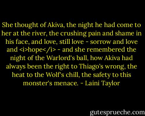 She thought of Akiva, the night he had come to her at the river, the crushing pain and shame in his face, and love, still love - sorrow and love and <i>hope</i> - and she remembered the night of the Warlord's ball, how Akiva had always been the right to Thiago's wrong, the heat to the Wolf's chill, the safety to this monster's menace. - Laini Taylor
