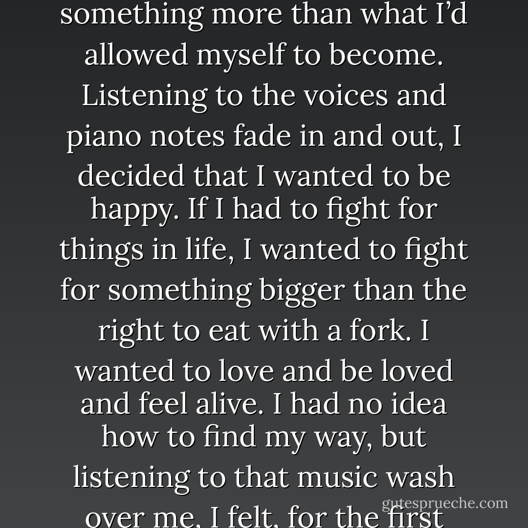 Right there in that room, listening to the tape Laura gave me, I decided that I wanted something more than what I’d allowed myself to become. Listening to the voices and piano notes fade in and out, I decided that I wanted to be happy. If I had to fight for things in life, I wanted to fight for something bigger than the right to eat with a fork. I wanted to love and be loved and feel alive. I had no idea how to find my way, but listening to that music wash over me, I felt, for the first time, that the struggle I faced would be worth it. - Eric Nuzum