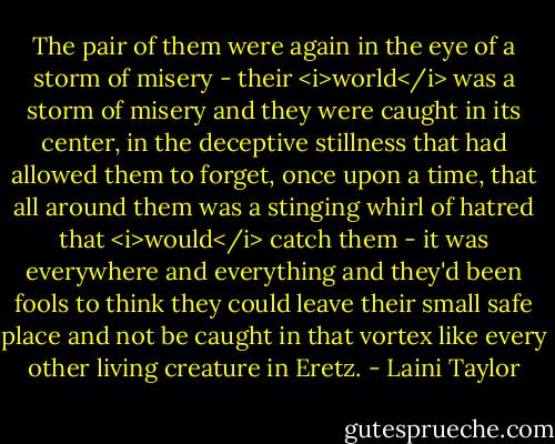 The pair of them were again in the eye of a storm of misery - their <i>world</i> was a storm of misery and they were caught in its center, in the deceptive stillness that had allowed them to forget, once upon a time, that all around them was a stinging whirl of hatred that <i>would</i> catch them - it was everywhere and everything and they'd been fools to think they could leave their small safe place and not be caught in that vortex like every other living creature in Eretz. - Laini Taylor