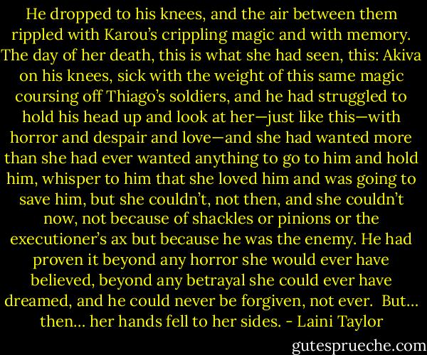 He dropped to his knees, and the air between them rippled with Karou’s crippling magic and with memory. The day of her death, this is what she had seen, this: Akiva on his knees, sick with the weight of this same magic coursing off Thiago’s soldiers, and he had struggled to hold his head up and look at her—just like this—with horror and despair and love—and she had wanted more than she had ever wanted anything to go to him and hold him, whisper to him that she loved him and was going to save him, but she couldn’t, not then, and she couldn’t now, not because of shackles or pinions or the executioner’s ax but because he was the enemy. He had proven it beyond any horror she would ever have believed, beyond any betrayal she could ever have dreamed, and he could never be forgiven, not ever.<br /><br />But… then… her hands fell to her sides. - Laini Taylor