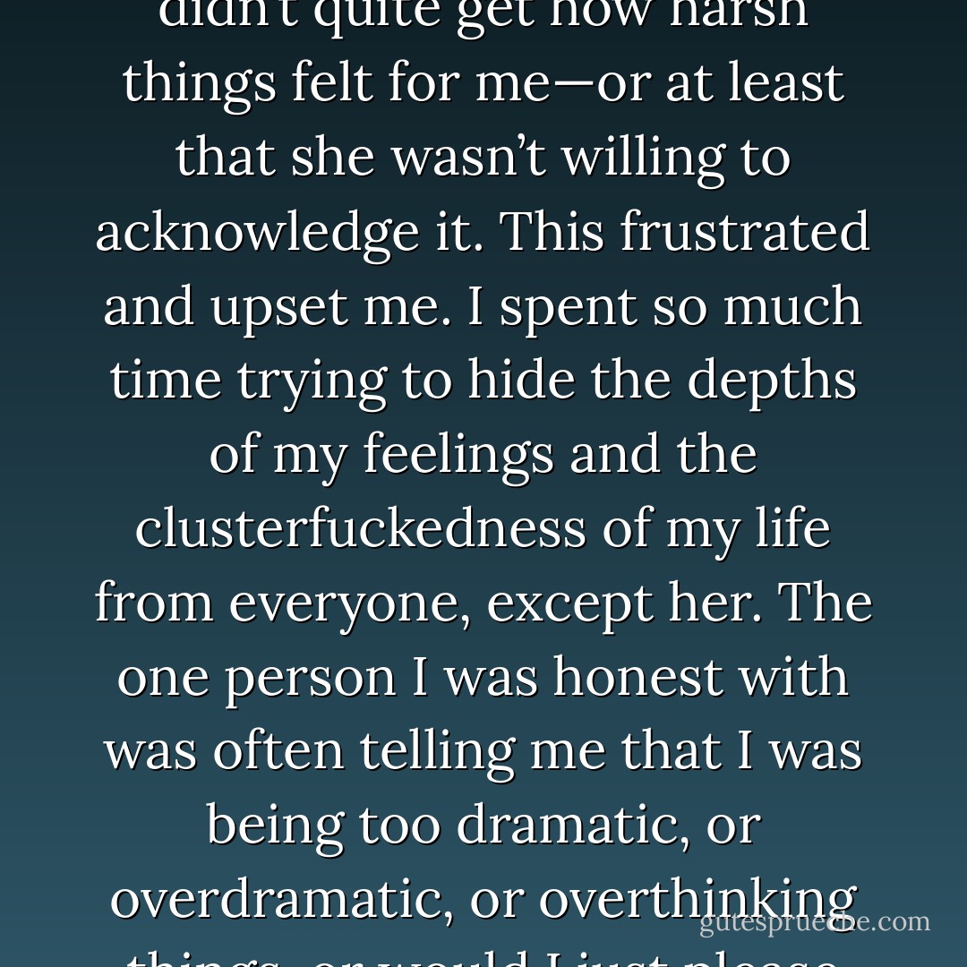 Eventually I had gotten it together enough to call her. I did so partly to let her know where I was and partly to almost brag about where I was. Whenever I’d get morose, sulky, or stuck somewhere between crabby and suicidal, she was quick to say something disarming or indirectly tell me things weren’t that bad. Laura wasn’t exactly dismissive of my feelings, but I often left our conversations feeling like she didn’t quite get how harsh things felt for me—or at least that she wasn’t willing to acknowledge it. This frustrated and upset me. I spent so much time trying to hide the depths of my feelings and the clusterfuckedness of my life from everyone, except her. The one person I was honest with was often telling me that I was being too dramatic, or overdramatic, or overthinking things, or would I just please change the subject. It wasn’t like she didn’t believe me—it was more like she questioned why I let things bother me so much. In a small way, ending up in the mental ward was a strange kind of validation for me. Being in Timken Mercy proved that when I was insisting that things were terrible, and she kept insisting that they weren’t, they were, in fact, kind of terrible. - Eric Nuzum