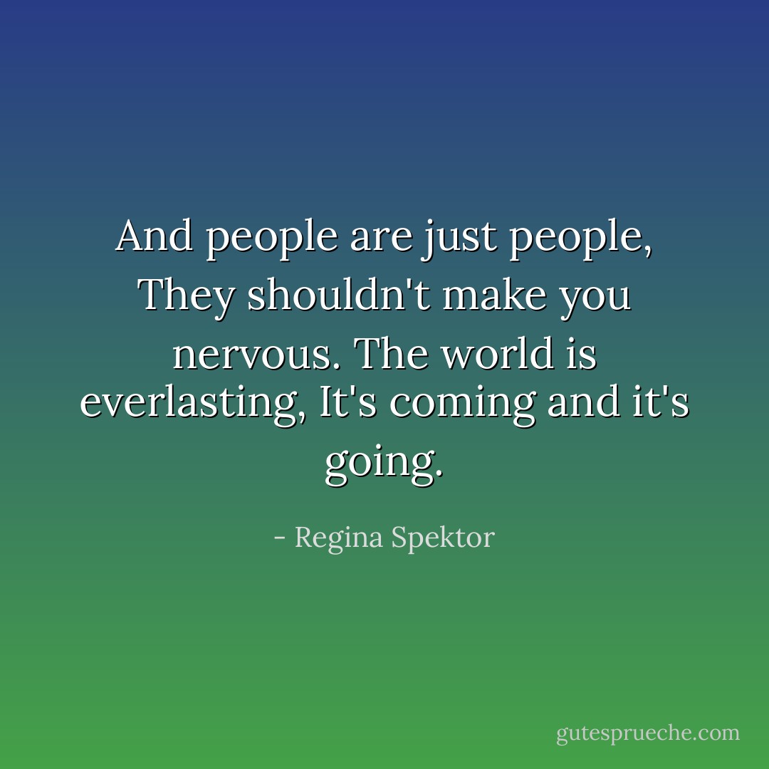 And people are just people,<br />They shouldn't make you nervous.<br />The world is everlasting,<br />It's coming and it's going. - Regina Spektor