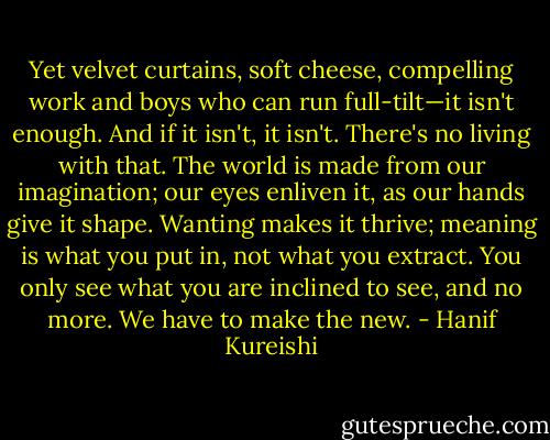 Yet velvet curtains, soft cheese, compelling work and boys who can run full-tilt—it isn't enough. And if it isn't, it isn't. There's no living with that. The world is made from our imagination; our eyes enliven it, as our hands give it shape. Wanting makes it thrive; meaning is what you put in, not what you extract. You only see what you are inclined to see, and no more. We have to make the new. - Hanif Kureishi