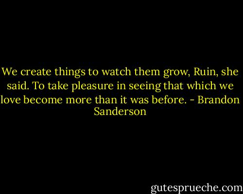 We create things to watch them grow, Ruin, she said. To take pleasure in seeing that which we love become more than it was before. - Brandon Sanderson