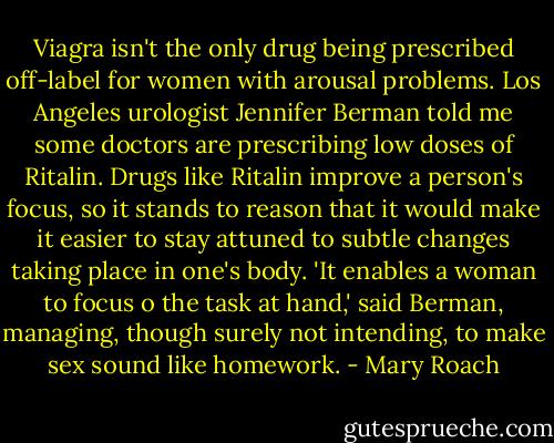 Viagra isn't the only drug being prescribed off-label for women with arousal problems. Los Angeles urologist Jennifer Berman told me some doctors are prescribing low doses of Ritalin. Drugs like Ritalin improve a person's focus, so it stands to reason that it would make it easier to stay attuned to subtle changes taking place in one's body. 'It enables a woman to focus o the task at hand,' said Berman, managing, though surely not intending, to make sex sound like homework. - Mary Roach