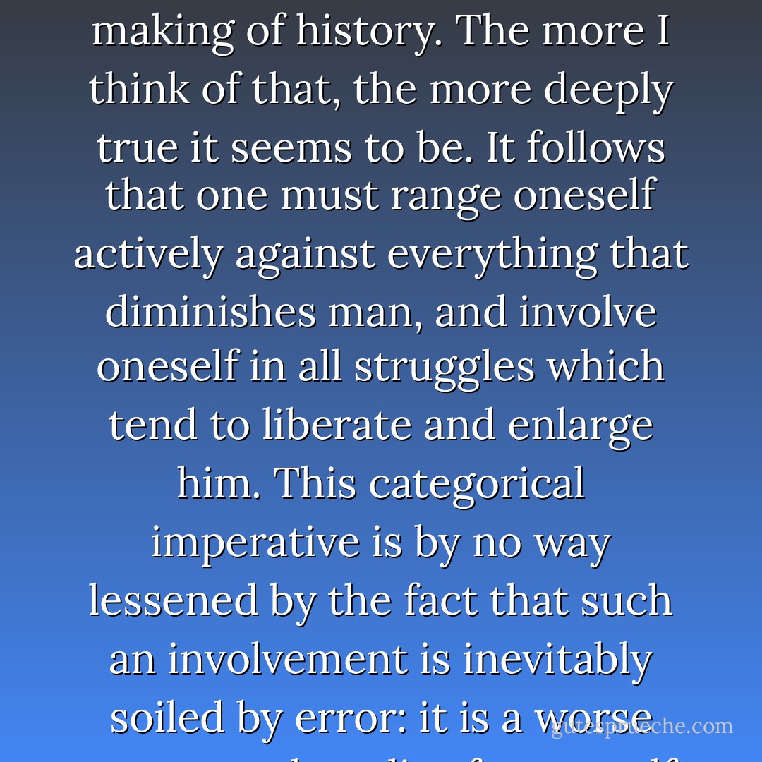 Early on, I learnt from the Russian intelligentsia that the only meaning of life lies in conscious participation in the making of history. The more I think of that, the more deeply true it seems to be. It follows that one must range oneself actively against everything that diminishes man, and involve oneself in all struggles which tend to liberate and enlarge him. This categorical imperative is by no way lessened by the fact that such an involvement is inevitably soiled by error: it is a worse error merely to live for oneself, caught within traditions which are soiled by inhumanity. - Victor Serge