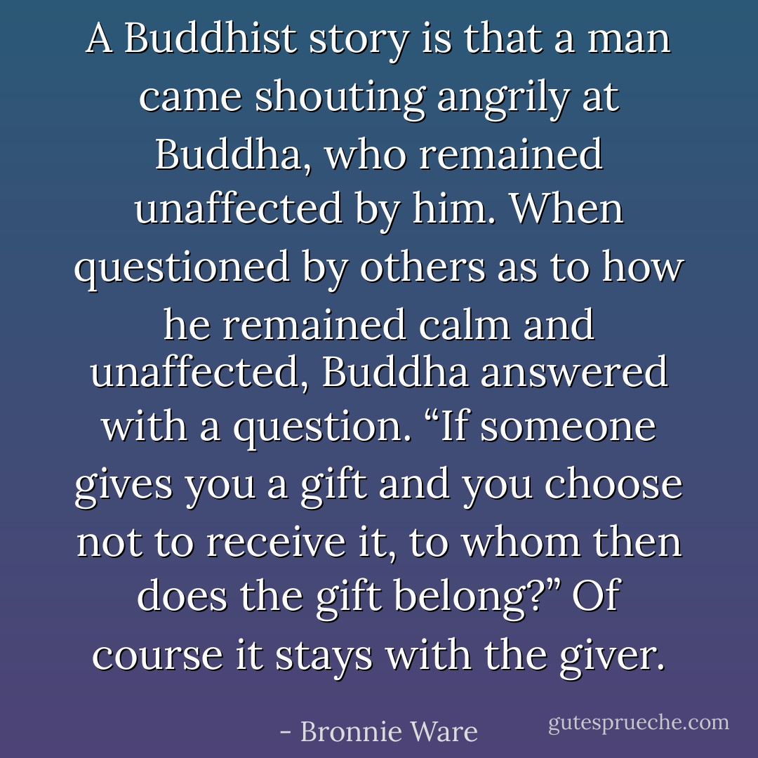 A Buddhist story is that a man came shouting angrily at Buddha, who remained unaffected by him. When questioned by others as to how he remained calm and unaffected, Buddha answered with a question. “If someone gives you a gift and you choose not to receive it, to whom then does the gift belong?” Of course it stays with the giver. - Bronnie Ware