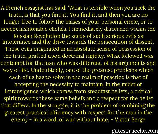 A French essayist has said: 'What is terrible when you seek the truth, is that you find it.' You find it, and then you are no longer free to follow the biases of your personal circle, or to accept fashionable clichés. I immediately discerned within the Russian Revolution the seeds of such serious evils as intolerance and the drive towards the persecution of dissent. These evils originated in an absolute sense of possession of the truth, grafted upon doctrinal rigidity. What followed was contempt for the man who was different, of his arguments and way of life. Undoubtedly, one of the greatest problems which each of us has to solve in the realm of practice is that of accepting the necessity to maintain, in the midst of intransigence which comes from steadfast beliefs, a critical spirit towards these same beliefs and a respect for the belief that differs. In the struggle, it is the problem of combining the greatest practical efficiency with respect for the man in the enemy - in a word, of war without hate. - Victor Serge