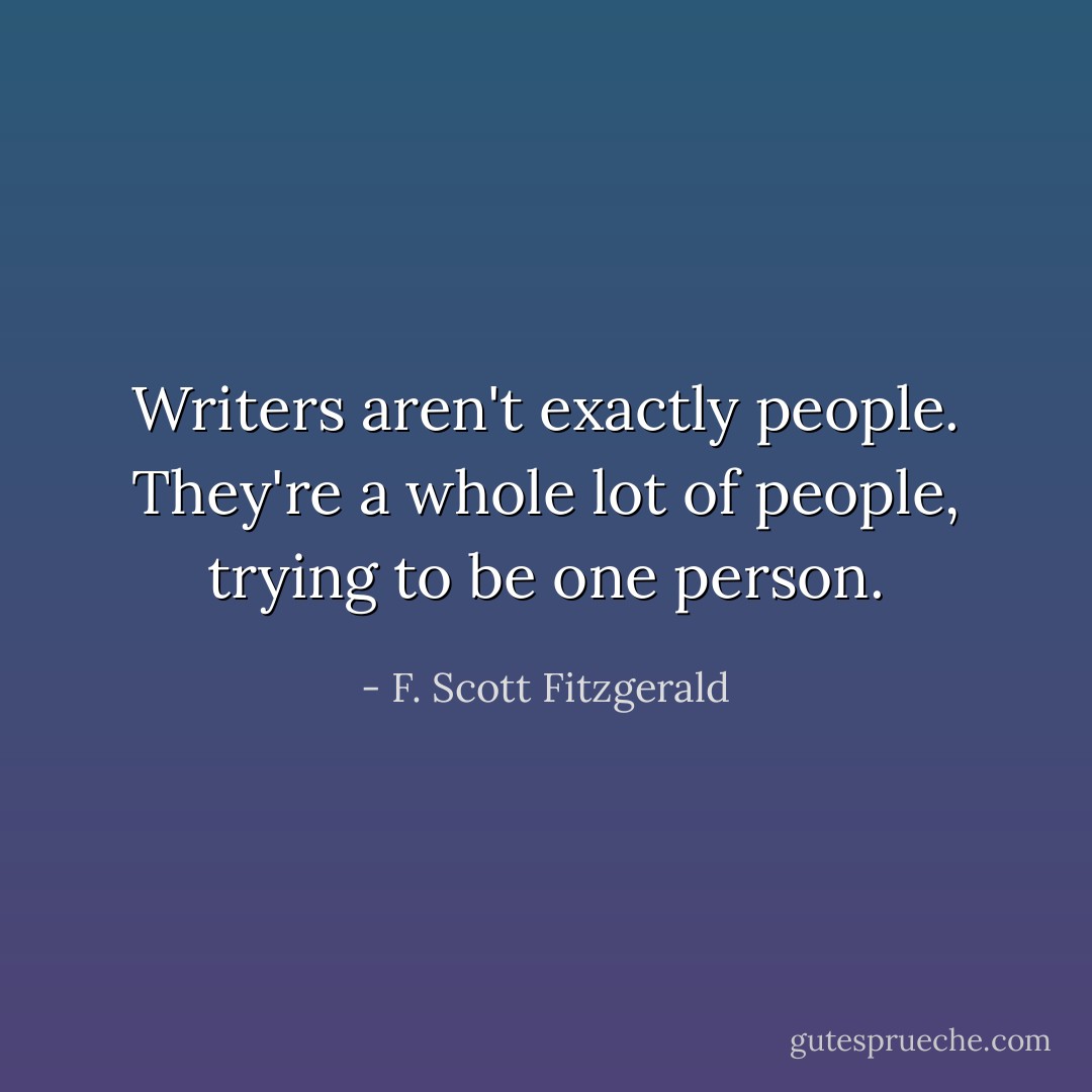 Writers aren't exactly people.<br />They're a whole lot of people,<br />trying to be one person. - F. Scott Fitzgerald