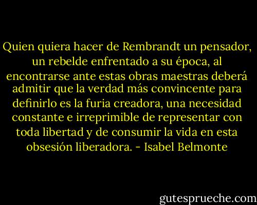 Quien quiera hacer de Rembrandt un pensador, un rebelde enfrentado a su época, al encontrarse ante estas obras maestras deberá admitir que la verdad más convincente para definirlo es la furia creadora, una necesidad constante e irreprimible de representar con toda libertad y de consumir la vida en esta obsesión liberadora. - Isabel Belmonte