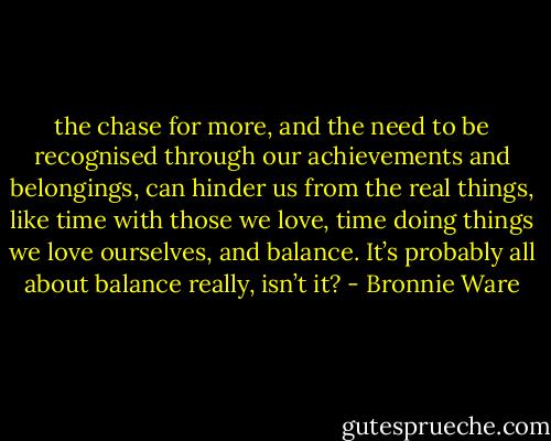 the chase for more, and the need to be recognised through our achievements and belongings, can hinder us from the real things, like time with those we love, time doing things we love ourselves, and balance. It’s probably all about balance really, isn’t it? - Bronnie Ware