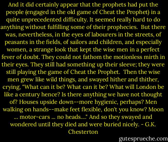 And it did certainly appear that the prophets had put the people (engaged in the old game of Cheat the Prophet) in a quite unprecedented difficulty. It seemed really hard to do anything without fulfilling some of their prophecies.<br /><br />But there was, nevertheless, in the eyes of labourers in the streets, of peasants in the fields, of sailors and children, and especially women, a strange look that kept the wise men in a perfect fever of doubt. They could not fathom the motionless mirth in their eyes. They still had something up their sleeve; they were still playing the game of Cheat the Prophet.<br /><br />Then the wise men grew like wild things, and swayed hither and thither, crying, "What can it be? What can it be? What will London be like a century hence? Is there anything we have not thought of? Houses upside down--more hygienic, perhaps? Men walking on hands--make feet flexible, don't you know? Moon ... motor-cars ... no heads...." And so they swayed and wondered until they died and were buried nicely. - G.K. Chesterton