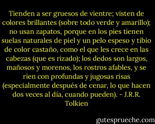 Tienden a ser gruesos de vientre; visten de colores brillantes (sobre todo verde y amarillo); no usan zapatos, porque en los pies tienen suelas naturales de piel y un pelo espeso y tibio de color castaño, como el que les crece en las cabezas (que es rizado); los dedos son largos, mañosos y morenos, los rostros afables, y se ríen con profundas y jugosas risas (especialmente después de cenar, lo que hacen dos veces al día, cuando pueden). - J.R.R. Tolkien