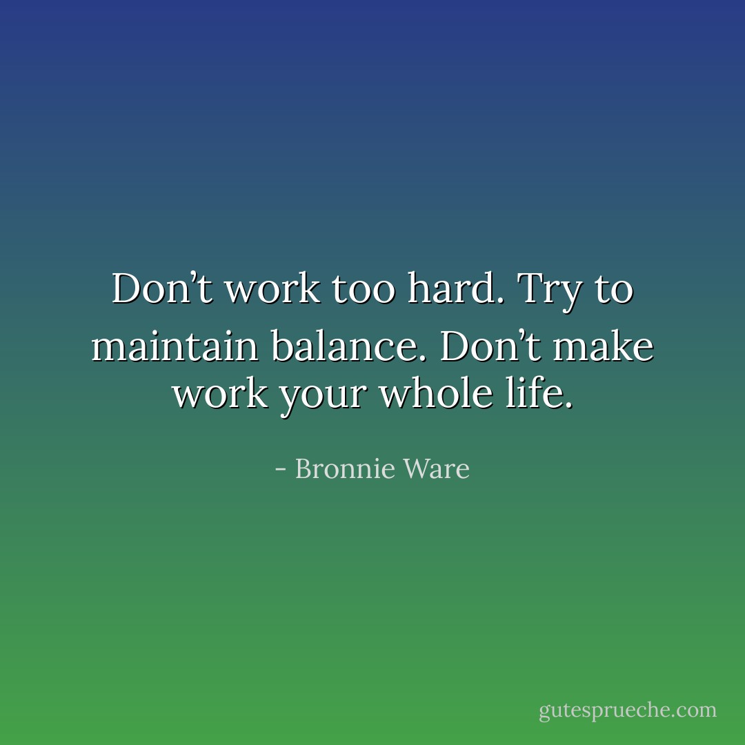 Don’t work too hard. Try to maintain balance. Don’t make work your whole life. - Bronnie Ware