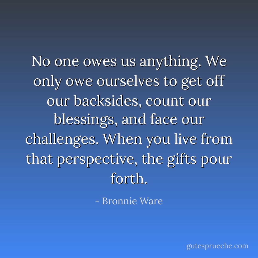 No one owes us anything. We only owe ourselves to get off our backsides, count our blessings, and face our challenges. When you live from that perspective, the gifts pour forth. - Bronnie Ware