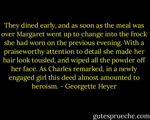 They dined early, and as soon as the meal was over Margaret went up to change into the frock she had worn on the previous evening. With a praiseworthy attention to detail she made her hair look tousled, and wiped all the powder off her face. As Charles remarked, in a newly engaged girl this deed almost amounted to heroism. - Georgette Heyer