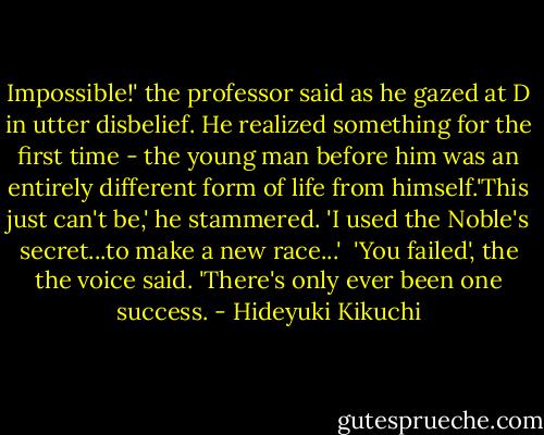 Impossible!' the professor said as he gazed at D in utter disbelief. He realized something for the first time - the young man before him was an entirely different form of life from himself.'This just can't be,' he stammered. 'I used the Noble's secret...to make a new race...'<br /> 'You failed', the the voice said. 'There's only ever been one success. - Hideyuki Kikuchi