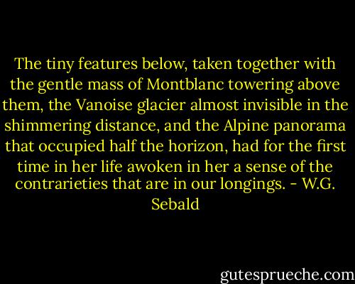 The tiny features below, taken together with the gentle mass of Montblanc towering above them, the Vanoise glacier almost invisible in the shimmering distance, and the Alpine panorama that occupied half the horizon, had for the first time in her life awoken in her a sense of the contrarieties that are in our longings. - W.G. Sebald