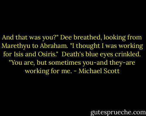 And that was you?" Dee breathed, looking from Marethyu to Abraham. "I thought I was working for Isis and Osiris."<br /><br />Death's blue eyes crinkled. "You are, but sometimes you-and they-are working for me. - Michael Scott