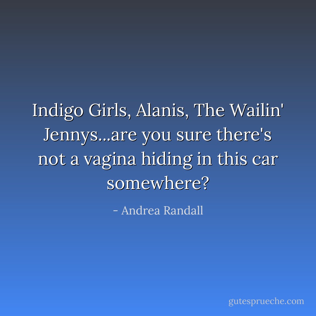 Indigo Girls, Alanis, The Wailin' Jennys...are you sure there's not a vagina hiding in this car somewhere? - Andrea Randall