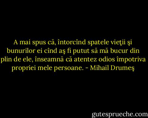A mai spus că, întorcînd spatele vieţii şi bunurilor ei cînd aş fi putut să mă bucur din plin de ele, înseamnă că atentez odios împotriva propriei mele persoane. - Mihail Drumeş