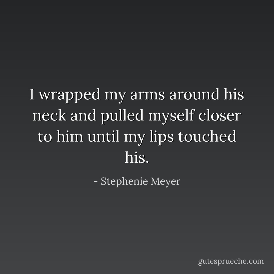I wrapped my arms around his neck and pulled myself closer to him until my lips touched his. - Stephenie Meyer