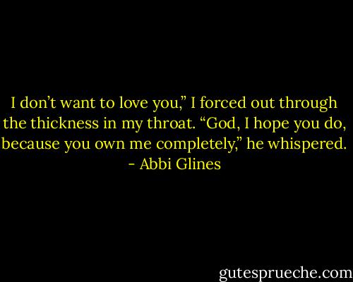 I don’t want to love you,” I forced out through the thickness in my throat.<br />“God, I hope you do, because you own me completely,” he whispered. - Abbi Glines