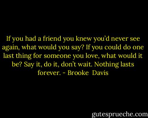 If you had a friend you knew you’d never see again, what would you say? If you could do one last thing for someone you love, what would it be? Say it, do it, don’t wait. Nothing lasts forever. - Brooke  Davis