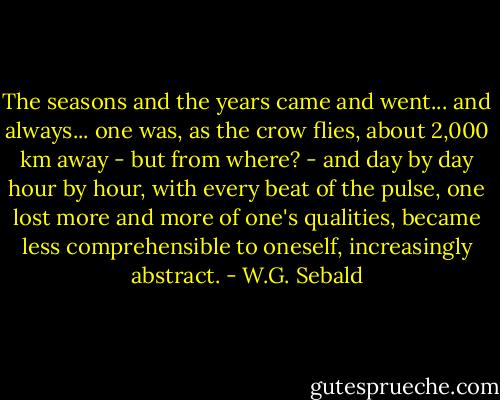 The seasons and the years came and went... and always... one was, as the crow flies, about 2,000 km away - but from where? - and day by day hour by hour, with every beat of the pulse, one lost more and more of one's qualities, became less comprehensible to oneself, increasingly abstract. - W.G. Sebald