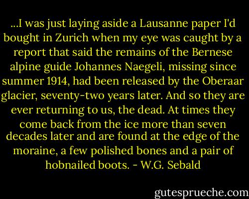 ...I was just laying aside a Lausanne paper I'd bought in Zurich when my eye was caught by a report that said the remains of the Bernese alpine guide Johannes Naegeli, missing since summer 1914, had been released by the Oberaar glacier, seventy-two years later. And so they are ever returning to us, the dead. At times they come back from the ice more than seven decades later and are found at the edge of the moraine, a few polished bones and a pair of hobnailed boots. - W.G. Sebald